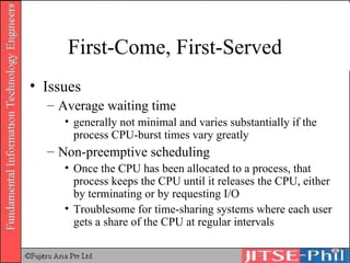 First-Come, First-Served Issues Average waiting time generally not minimal and varies substantially if the process CPU-burst times vary greatly Non-preemptive scheduling Once the CPU has been allocated to a process, that process keeps the CPU until it releases the CPU, either by terminating or by requesting I/O Troublesome for time-sharing systems where each user gets a share of the CPU at regular intervals 