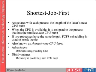Shortest-Job-First Associates with each process the length of the latter’s next CPU burst When the CPU is available, it is assigned to the process that has the smallest  next  CPU burst If two processes have the same length, FCFS scheduling is used to break the tie Also known as  shortest-next-CPU-burst Advantages Optimal average waiting time Disadvantages Difficulty in  predicting  next CPU burst 