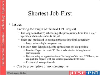 Shortest-Job-First Issues Knowing the length of the next CPU request For long-term (batch) scheduling, the process time limit that a user specifies when s/he submits the job Users are  motivated to estimate process time limit accurately Lower value = higher response rate For short-term scheduling, only approximations are possible Premise: Expect the next CPU burst to be similar in length to the previous ones By computing an approximation of the length of the next CPU burst, we can pick the process with the shortest predicted CPU burst Exponential average formula Can be pre-emptive or non-preemptive 