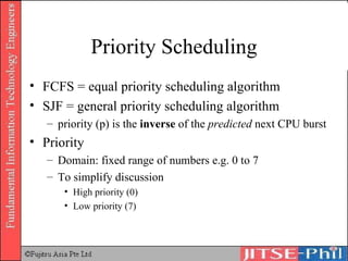 Priority Scheduling FCFS = equal priority scheduling algorithm SJF = general priority scheduling algorithm priority (p) is the  inverse  of the  predicted  next CPU burst Priority Domain: fixed range of numbers e.g. 0 to 7 To simplify discussion High priority (0) Low priority (7) 
