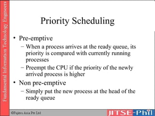 Priority Scheduling Pre-emptive When a process arrives at the ready queue, its priority is compared with currently running processes Preempt the CPU if the priority of the newly arrived process is higher Non pre-emptive Simply put the new process at the head of the ready queue 