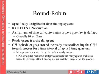 Round-Robin Specifically designed for time-sharing systems RR = FCFS + Pre-emption A small unit of time called  time slice  or  time quantum  is defined Generally 10 to 100 ms Ready queue is a circular queue CPU scheduler goes around the ready queue allocating the CPU to each process for a time interval of up to 1 time quantum New processes added to the tail of the ready queue CPU scheduler picks the first process from the ready queue and sets a timer to interrupt after 1 time quantum and then dispatches the process 