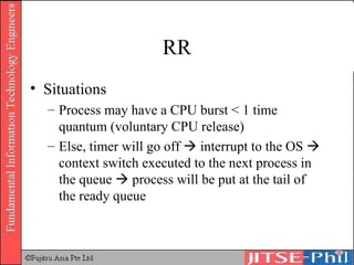 RR Situations Process may have a CPU burst < 1 time quantum (voluntary CPU release) Else, timer will go off    interrupt to the OS    context switch executed to the next process in the queue    process will be put at the tail of the ready queue 