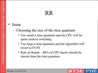 RR Issue Choosing the size of the time quantum Too small a time quantum and the CPU will be spent context switching Too large a time quantum and the algorithm will revert to FCFS Rule of thumb – 80% of CPU bursts should be shorter than the time quantum 