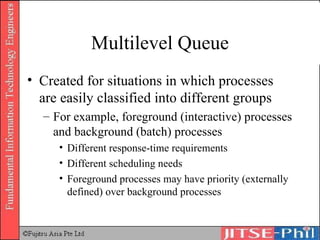 Multilevel Queue Created for situations in which processes are easily classified into different groups For example, foreground (interactive) processes and background (batch) processes Different response-time requirements Different scheduling needs Foreground processes may have priority (externally defined) over background processes 