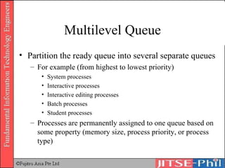 Multilevel Queue Partition the ready queue into several separate queues For example (from highest to lowest priority) System processes Interactive processes Interactive editing processes Batch processes Student processes Processes are permanently assigned to one queue based on some property (memory size, process priority, or process type) 