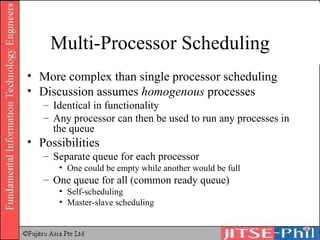 Multi-Processor Scheduling More complex than single processor scheduling Discussion assumes  homogenous  processes Identical in functionality Any processor can then be used to run any processes in the queue Possibilities Separate queue for each processor One could be empty while another would be full One queue for all (common ready queue) Self-scheduling Master-slave scheduling 