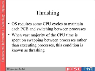 Thrashing OS requires some CPU cycles to maintain each PCB and switching between processes When vast majority of the CPU time is spent on swapping between processes rather than executing processes, this condition is known as  thrashing 