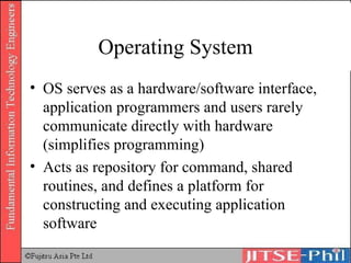 Operating System OS serves as a hardware/software interface, application programmers and users rarely communicate directly with hardware (simplifies programming) Acts as repository for command, shared routines, and defines a platform for constructing and executing application software 