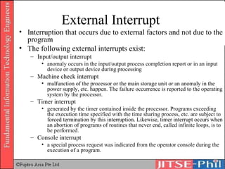 External Interrupt Interruption that occurs due to external factors and not due to the program The following external interrupts exist: Input/output interrupt anomaly occurs in the input/output process completion report or in an input device or output device during processing  Machine check interrupt malfunction of the processor or the main storage unit or an anomaly in the power supply, etc. happen. The failure occurrence is reported to the operating system by the processor. Timer interrupt generated by the timer contained inside the processor. Programs exceeding the execution time specified with the time sharing process, etc. are subject to forced termination by this interruption. Likewise, timer interrupt occurs when an abortion of programs of routines that never end, called infinite loops, is to be performed.  Console interrupt a special process request was indicated from the operator console during the execution of a program. 