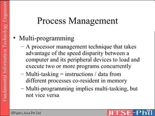 Process Management Multi-programming A processor management technique that takes advantage of the speed disparity between a computer and its peripheral devices to load and execute two or more programs concurrently Multi-tasking = instructions / data from different processes co-resident in memory Multi-programming implies multi-tasking, but not vice versa 
