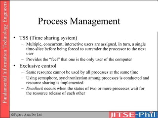 Process Management TSS (Time sharing system) Multiple, concurrent, interactive users are assigned, in turn, a single time-slice before being forced to surrender the processor to the next user Provides the “feel” that one is the only user of the computer Exclusive control Same resource cannot be used by all processes at the same time Using semaphore, synchronization among processes is conducted and resource sharing is implemented Deadlock  occurs when the status of two or more processes wait for the resource release of each other 