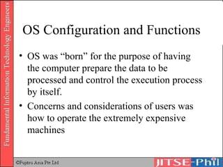 OS Configuration and Functions OS was “born” for the purpose of having the computer prepare the data to be processed and control the execution process by itself. Concerns and considerations of users was how to operate the extremely expensive machines 