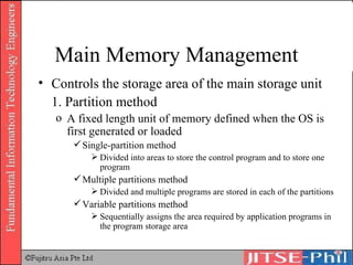 Controls the storage area of the main storage unit 1. Partition method A fixed length unit of memory defined when the OS is first generated or loaded Single-partition method Divided into areas to store the control program and to store one program Multiple partitions method Divided and multiple programs are stored in each of the partitions Variable partitions method Sequentially assigns the area required by application programs in the program storage area Main Memory Management 