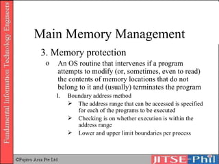 3. Memory protection An OS routine that intervenes if a program attempts to modify (or, sometimes, even to read) the contents of memory locations that do not belong to it and (usually) terminates the program Boundary address method The address range that can be accessed is specified for each of the programs to be executed Checking is on whether execution is within the address range Lower and upper limit boundaries per process Main Memory Management 