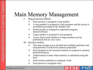 Ring protection method Each process is assigned a ring number A ring number is assigned to each program and the access is controlled according to the number size Small number is assigned to important program (kernel/critical) Large number is assigned to user program Access from small numbers to large numbers can be performed, but not vice versa III. Keylock method The main storage unit is divided into multiple partitions and each partition is locked for memory protection Each program to be executed contains its respective memory protection key(s) Authorization is done when memory is unlocked (using the key) Each memory partition is assigned a lock Each process is assigned a key Main Memory Management 