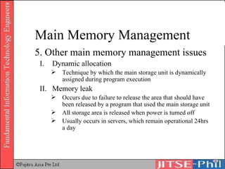 5. Other main memory management issues Dynamic allocation Technique by which the main storage unit is dynamically assigned during program execution Memory leak Occurs due to failure to release the area that should have been released by a program that used the main storage unit All storage area is released when power is turned off Usually occurs in servers, which remain operational 24hrs a day Main Memory Management 