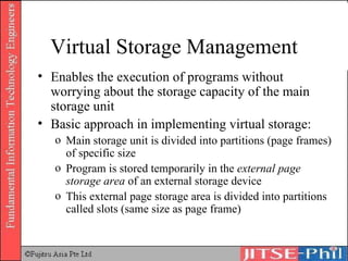 Virtual Storage Management Enables the execution of programs without worrying about the storage capacity of the main storage unit Basic approach in implementing virtual storage: Main storage unit is divided into partitions (page frames) of specific size Program is stored temporarily in the  external page storage area  of an external storage device This external page storage area is divided into partitions called slots (same size as page frame) 