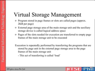 Program stored in page frames or slots are called pages (approx. 2KB per page) External page storage area of the main storage unit and the auxiliary storage device is called logical address space Pages of the slots needed for execution are transferred to empty page frames of the main storage unit to be executed Execution is repeatedly performed by transferring the programs that are stored by page unit in the external page storage area to the page frames of the main storage unit - This act of transferring is called ‘load’ Virtual Storage Management 