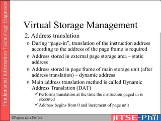 2. Address translation During “page-in”, translation of the instruction address according to the address of the page frame is required Address stored in external page storage area – static address Address stored in page frame of main storage unit (after address translation) – dynamic address Main address translation method is called Dynamic Address Translation (DAT) Performs translation at the time the instruction paged in is executed Address begins from 0 and increment of page unit Virtual Storage Management 