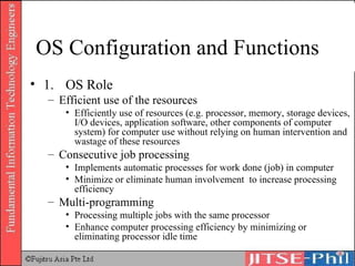 OS Configuration and Functions 1.  OS Role Efficient use of the resources Efficiently use of resources (e.g. processor, memory, storage devices, I/O devices, application software, other components of computer system) for computer use without relying on human intervention and wastage of these resources Consecutive job processing Implements automatic processes for work done (job) in computer Minimize or eliminate human involvement  to increase processing efficiency Multi-programming Processing multiple jobs with the same processor Enhance computer processing efficiency by minimizing or eliminating processor idle time 