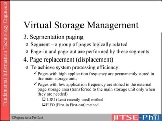 3. Segmentation paging Segment – a group of pages logically related Page-in and page-out are performed by these segments 4. Page replacement (displacement) To achieve system processing efficiency: Pages with high application frequency are permanently stored in the main storage unit;  Pages with low application frequency are stored in the external page storage area (transferred to the main storage unit only when they are needed) LRU (Least recently used) method FIFO (First-in First-out) method Virtual Storage Management 