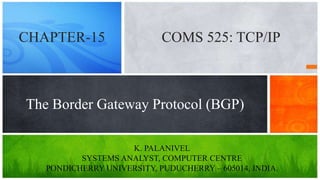 K. PALANIVEL
SYSTEMS ANALYST, COMPUTER CENTRE
PONDICHERRY UNIVERSITY, PUDUCHERRY – 605014, INDIA.
The Border Gateway Protocol (BGP)
COMS 525: TCP/IPCHAPTER-15
 