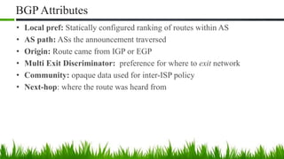 BGP Attributes
• Local pref: Statically configured ranking of routes within AS
• AS path: ASs the announcement traversed
• Origin: Route came from IGP or EGP
• Multi Exit Discriminator: preference for where to exit network
• Community: opaque data used for inter-ISP policy
• Next-hop: where the route was heard from
 