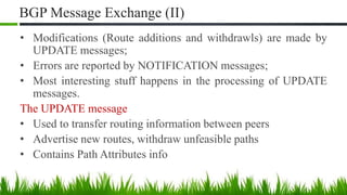 BGP Message Exchange (II)
• Modifications (Route additions and withdrawls) are made by
UPDATE messages;
• Errors are reported by NOTIFICATION messages;
• Most interesting stuff happens in the processing of UPDATE
messages.
The UPDATE message
• Used to transfer routing information between peers
• Advertise new routes, withdraw unfeasible paths
• Contains Path Attributes info
 