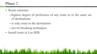 Phase 2
• Route selection
–highest degree of preference of any route to to the same set
of destinations
–is only route to the destination
–use tie breaking techniques
• Install route in Loc-RIB
 