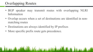 Overlapping Routes
• BGP speaker may transmit routes with overlapping NLRI
Information
• Overlap occurs when a set of destinations are identified in non-
matching routes
• Destinations are always identified by IP prefixes
• More specific prefix route gets precedence.
 