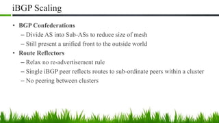 iBGP Scaling
• BGP Confederations
– Divide AS into Sub-ASs to reduce size of mesh
– Still present a unified front to the outside world
• Route Reflectors
– Relax no re-advertisement rule
– Single iBGP peer reflects routes to sub-ordinate peers within a cluster
– No peering between clusters
 