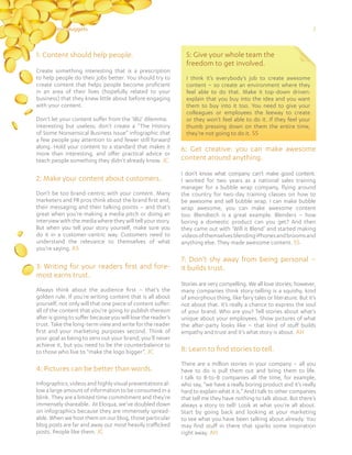 215 Content Nuggets
1: Content should help people.
Create something interesting that is a prescription
to help people do their jobs better. You should try to
create content that helps people become proficient
in an area of their lives (hopefully related to your
business) that they knew little about before engaging
with your content.
Don’t let your content suffer from the ‘IBU’ dilemma:
interesting but useless; don’t create a “The History
of Some Nonsensical Business Issue” infographic that
a few people pay attention to and fewer still forward
along. Hold your content to a standard that makes it
more than interesting, and offer practical advice or
teach people something they didn’t already know. JC
2: Make your content about customers.
Don’t be too brand-centric with your content. Many
marketers and PR pros think about the brand first and,
their messaging and their talking points – and that’s
great when you’re making a media pitch or doing an
interview with the media where they will tell your story.
But when you tell your story yourself, make sure you
do it in a customer-centric way. Customers need to
understand the relevance to themselves of what
you’re saying. AS
3: Writing for your readers first and fore-
most earns trust.
Always think about the audience first – that’s the
golden rule. If you’re writing content that is all about
yourself, not only will that one piece of content suffer:
all of the content that you’re going to publish thereon
after is going to suffer because you will lose the reader’s
trust. Take the long-term view and write for the reader
first and your marketing purposes second. Think of
your goal as being to zero out your brand; you’ll never
achieve it, but you need to be the counterbalance to
to those who live to “make the logo bigger”. JC
4: Pictures can be better than words.
Infographics, videos and highly visual presentations al-
low a large amount of information to be consumed in a
blink. They are a limited time commitment and they’re
immensely shareable. At Eloqua, we’ve doubled down
on infographics because they are immensely spread-
able. When we host them on our blog, those particular
blog posts are far and away our most heavily trafficked
posts. People like them. JC
6: Get creative: you can make awesome
content around anything.
I don’t know what company can’t make good content.
I worked for two years as a national sales training
manager for a bubble wrap company, flying around
the country for two-day training classes on how to
be awesome and sell bubble wrap. I can make bubble
wrap awesome, you can make awesome content
too. Blendtech is a great example. Blenders – how
boring a domestic product can you get? And then
they came out with ‘Will it Blend’ and started making
videosofthemselvesblendingiPhonesandbroomsand
anything else. They made awesome content. SS
7: Don’t shy away from being personal –
it builds trust.
Stories are very compelling. We all love stories; however,
many companies think story-telling is a squishy, kind
of amorphous thing, like fairy tales or literature. But it’s
not about that. It’s really a chance to express the soul
of your brand. Who are you? Tell stories about what’s
unique about your employees. Show pictures of what
the after-party looks like – that kind of stuff builds
empathy and trust and it’s what story is about. AH
8: Learn to find stories to tell.
There are a million stories in your company – all you
have to do is pull them out and bring them to life.
I talk to B-to-B companies all the time, for example,
who say, “we have a really boring product and it’s really
hard to explain what it is.” And I talk to other companies
that tell me they have nothing to talk about. But there’s
always a story to tell! Look at what you’re all about.
Start by going back and looking at your marketing
to see what you have been talking about already. You
may find stuff in there that sparks some inspiration
right away. AH
5: Give your whole team the
freedom to get involved.
I think it’s everybody’s job to create awesome
content – so create an environment where they
feel able to do that. Make it top-down driven:
explain that you buy into the idea and you want
them to buy into it too. You need to give your
colleagues or employees the leeway to create
or they won’t feel able to do it. If they feel your
thumb pressing down on them the entire time,
they’re not going to do it. SS
 