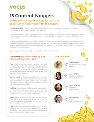 115 Content Nuggets
15 Content Nuggets
Create content worth looking for with this
collection of golden tips from the experts
Content marketing – creating, publishing and promoting helpful content for prospects and customers -
can earn you incredible reach, influence and revenue.
There’s never been a better time to become a content marketer. At the same time as advertising is losing
effectiveness, search engines and social networks are making it easier and easier for audiences to find information
for themselves.
By publishing content that your audience needs and values, you can attract everyone you need to reach -
customers, prospects, journalists, influencers, bloggers and more. With as little as a blog, a website and a Twitter
account, a PR pro can earn as large a following as the New York Times, while a small business can become as
influential as a news channel.
Of course, you need to do it right – which is where our experts come in.
Trust People don’t necessarily trust adverts and they
frequently resent the advertiser for interrupting their
day. Publishing helpful content achieves the opposite
effect. People can find it and explore it when they’re
looking for information. Instead of being a pest, you
become a trusted resource.
Word of mouth It takes just seconds for readers to share
a link to a piece of content they like. After some good
initial promotion, an original, creative piece of content
can quickly take on a life of its own as readers share it
with their friends and contacts.
Visibility By optimizing the keywords in your content,
you can use it to get your company on the front page
of search engines in front of customers looking for
information or journalists researching stories.
Voice As the publisher of your own content, you get
more say in what people hear about you. You can’t
control how people react to your content, but you can
decide what you put out there.
Cost The cost of publishing content starts at zero.
Although you can pay out for elaborate graphics or
production, creating a blog is free and videos can be
made for the cost of a cheap camera.
Our Gold Miners!Five reasons why content marketing done
well is worth its weight in gold...
Joe Chernov
VP of Content Marketing
Eloqua
Adam Singer
Editor
TheFutureBuzz.com
Scott Stratten
President
UnMarketing
Ann Handley
Chief Content Officer
MarketingProfs
 