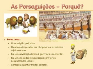 

Roma tinha:
• Uma religião politeista
• O culto ao imperador era obrigatório e os cristãos
rejeitavam-no
• Era uma civilização ligada à guerra e às conquistas
• Era uma sociedade esclavagista com fortes
desigualdades sociais
• Começou a ganhar muitos adeptos

 