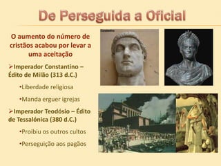 O aumento do número de
cristãos acabou por levar a
uma aceitação
Imperador Constantino –
Édito de Milão (313 d.C.)
•Liberdade religiosa
•Manda erguer igrejas
Imperador Teodósio – Édito
de Tessalónica (380 d.C.)
•Proibiu os outros cultos
•Perseguição aos pagãos

 