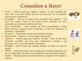  Cristo – Palavra grega que significa “ungido”, ou seja, escolhido por
Deus. Não é um nome próprio mas sim um título que lhe foi atribuído
pelos que nele acreditavam..
 Evangelho – Palavra de origem grega Evangelion que significa “boa
nova, boa notícia. Cada um dos quatro livros principais do Novo
testamento que encerram a doutrina de Cristo.
 Novo Testamento – Novo conjunto de livros acrescentados à antiga
Bíblia hebraica, composto pelos Evangelhos, os Atos dos Apóstolos, as
Epístolas e o Apocalipse.
 Pregação – Transmissão oral de uma mensagem religiosa.
 Ressurreição – Regresso à vida de alguém que morreu.
 Apóstolo – Palavra grega que significa “enviado”. Cada um dos doze
díscipulos escolhidos por Jesus para continuarem a pregar a sua
mensagem, isto é, para divulgarem o Evangelho.
 Discípulo – palavra latina que significa seguidor de ideias ou aluno de
alguém.
 Mártir – Expressão romana a paz armada que os romanos impunham aos
povos conquistados. Revoltas ou desobediências eram duramente punidas.
 Pagãos – Designa aqueles que eram politeistas e seguiam cultos ligados à
natureza.

 
