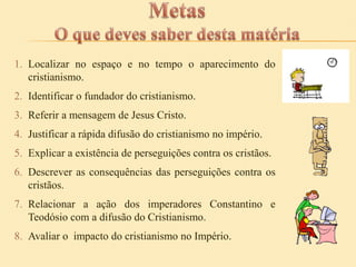 1. Localizar no espaço e no tempo o aparecimento do
cristianismo.
2. Identificar o fundador do cristianismo.
3. Referir a mensagem de Jesus Cristo.
4. Justificar a rápida difusão do cristianismo no império.
5. Explicar a existência de perseguições contra os cristãos.
6. Descrever as consequências das perseguições contra os
cristãos.
7. Relacionar a ação dos imperadores Constantino e
Teodósio com a difusão do Cristianismo.
8. Avaliar o impacto do cristianismo no Império.

 