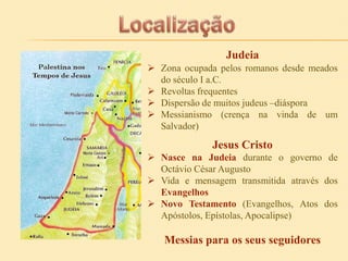 Judeia
 Zona ocupada pelos romanos desde meados
do século I a.C.
 Revoltas frequentes
 Dispersão de muitos judeus –diáspora
 Messianismo (crença na vinda de um
Salvador)

Jesus Cristo
 Nasce na Judeia durante o governo de
Octávio César Augusto
 Vida e mensagem transmitida através dos
Evangelhos
 Novo Testamento (Evangelhos, Atos dos
Apóstolos, Epístolas, Apocalipse)

Messias para os seus seguidores

 