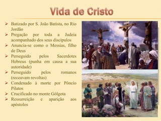 Batizado por S. João Batista, no Rio
Jordão
 Pregação por toda a Judeia
acompanhado dos seus discípulos
 Anuncia-se como o Messias, filho
de Deus
 Perseguido
pelos
Sacerdotes
Hebreus (punha em causa a sua
autoridade)
 Perseguido
pelos
romanos
(receavam revoltas)
 Condenado à morte por Pôncio
Pilatos
 Crucificado no monte Gólgota
 Ressurreição e aparição aos
apóstolos

 