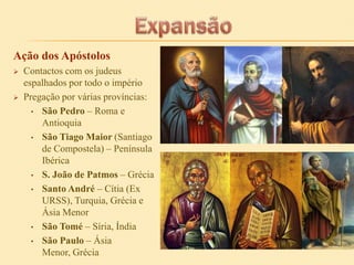 Ação dos Apóstolos




Contactos com os judeus
espalhados por todo o império
Pregação por várias províncias:
• São Pedro – Roma e
Antioquia
• São Tiago Maior (Santiago
de Compostela) – Península
Ibérica
• S. João de Patmos – Grécia
• Santo André – Cítia (Ex
URSS), Turquia, Grécia e
Ásia Menor
• São Tomé – Síria, Índia
• São Paulo – Ásia
Menor, Grécia

 