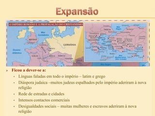

Ficou a dever-se a:
• Línguas faladas em todo o império – latim e grego
• Diáspora judaica –muitos judeus espalhados pelo império aderiram à nova
religião
• Rede de estradas e cidades
• Intensos contactos comerciais
• Desigualdades sociais – muitas mulheres e escravos aderiram à nova
religião

 