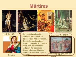 S. Sebastião

S. Luzia

Soldado julgado sumariamente e
Foi decapitado
condenado como traidor pela sua conduta no ano de 165,
S. Pedro foi crucificado de cabeça
branda para com os prisioneiros cristãos
por se ter
para baixo no antigo dedicado à
por volta de 286. Executado com flechas, jardim de Nero
por ter dito, quando soube da sua
foi dado como morto e atirado no rio.
defesa e
condenação, que nãoexpansão da
era merecedor
Encontrado e socorrido apresentou-se
da mesma morte
novamente diante de Diocleciano, que de Jesus.
mensagem de
ordenou então que ele fosse espancado
Cristo
até a morte. O seu corpo foi atirado ao
esgoto Pedro de Roma.
S. público
Denunciada pelo pai foi Justino
S.
S. Cecília
Foi preso por ordem
torturada para mudar de
do
Diocleciano que tenha sido martirizada
ideias,É provável tentou forçá-la à conversão, sem
o que não aconteceu.
conseguir ordenousob império deuma Trajano
para Marco Aurélio.
Depois foi condenada à queofosse imperador casa de (98
entre 176 e 180,
prostituição. Quandonuma - 117 d.C) e a
morte Terádegolação. Levada instalação balneária para
por sido trancada tentaram levá-la não
conseguiram tirar do local do d’água mas saiu com
julgamento, nem
pelas ruas de Nicomédia vapores condenado a ser ilesa.
ser asfixiada pelos
atirado aos leões no
uma junta de bois.
cortaram-lhe os seios e Tentaram queimá-lamas após três
Foi depois condenada à decapitação mas as
Coliseu de Roma.
chamas não lhe causaram qualquer dano. Um soldado
depois foi conduzida para
golpes em que a cabeça não foi separada do corpo,
Durante a viagem
arrancou-lhe os olhos
fora da cidade onde o pai amasenasceram-lhetrês dias nae,
ficou mortalmente ferida caiu ficando dois olhos
por fim posição até
executou. decapitaram-na
S. mesmade Antioquia morrer. pregou aBárbara
Inácio
S. mensagem

 
