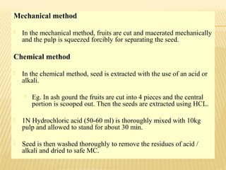 Mechanical method
 In the mechanical method, fruits are cut and macerated mechanically
and the pulp is squeezed forcibly for separating the seed.
Chemical method
 In the chemical method, seed is extracted with the use of an acid or
alkali.
 Eg. In ash gourd the fruits are cut into 4 pieces and the central
portion is scooped out. Then the seeds are extracted using HCL.
 1N Hydrochloric acid (50-60 ml) is thoroughly mixed with 10kg
pulp and allowed to stand for about 30 min.
 Seed is then washed thoroughly to remove the residues of acid /
alkali and dried to safe MC.
 