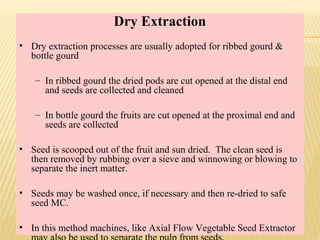Dry Extraction
• Dry extraction processes are usually adopted for ribbed gourd &
bottle gourd
– In ribbed gourd the dried pods are cut opened at the distal end
and seeds are collected and cleaned
– In bottle gourd the fruits are cut opened at the proximal end and
seeds are collected
• Seed is scooped out of the fruit and sun dried. The clean seed is
then removed by rubbing over a sieve and winnowing or blowing to
separate the inert matter.
• Seeds may be washed once, if necessary and then re-dried to safe
seed MC.
• In this method machines, like Axial Flow Vegetable Seed Extractor
 