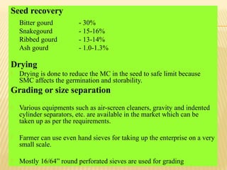 Seed recovery
Bitter gourd - 30%
Snakegourd - 15-16%
Ribbed gourd - 13-14%
Ash gourd - 1.0-1.3%
Drying
 Drying is done to reduce the MC in the seed to safe limit because
SMC affects the germination and storability.
Grading or size separation
 Various equipments such as air-screen cleaners, gravity and indented
cylinder separators, etc. are available in the market which can be
taken up as per the requirements.
 Farmer can use even hand sieves for taking up the enterprise on a very
small scale.
 Mostly 16/64” round perforated sieves are used for grading
 