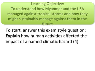 To start, answer this exam style question:
Explain how human activities affected the
impact of a named climatic hazard (4)
Learning Objective:
To understand how Myanmar and the USA
managed against tropical storms and how they
might sustainably manage against them in the
future
Learning Objective:
To understand how Myanmar and the USA
managed against tropical storms and how they
might sustainably manage against them in the
future
 