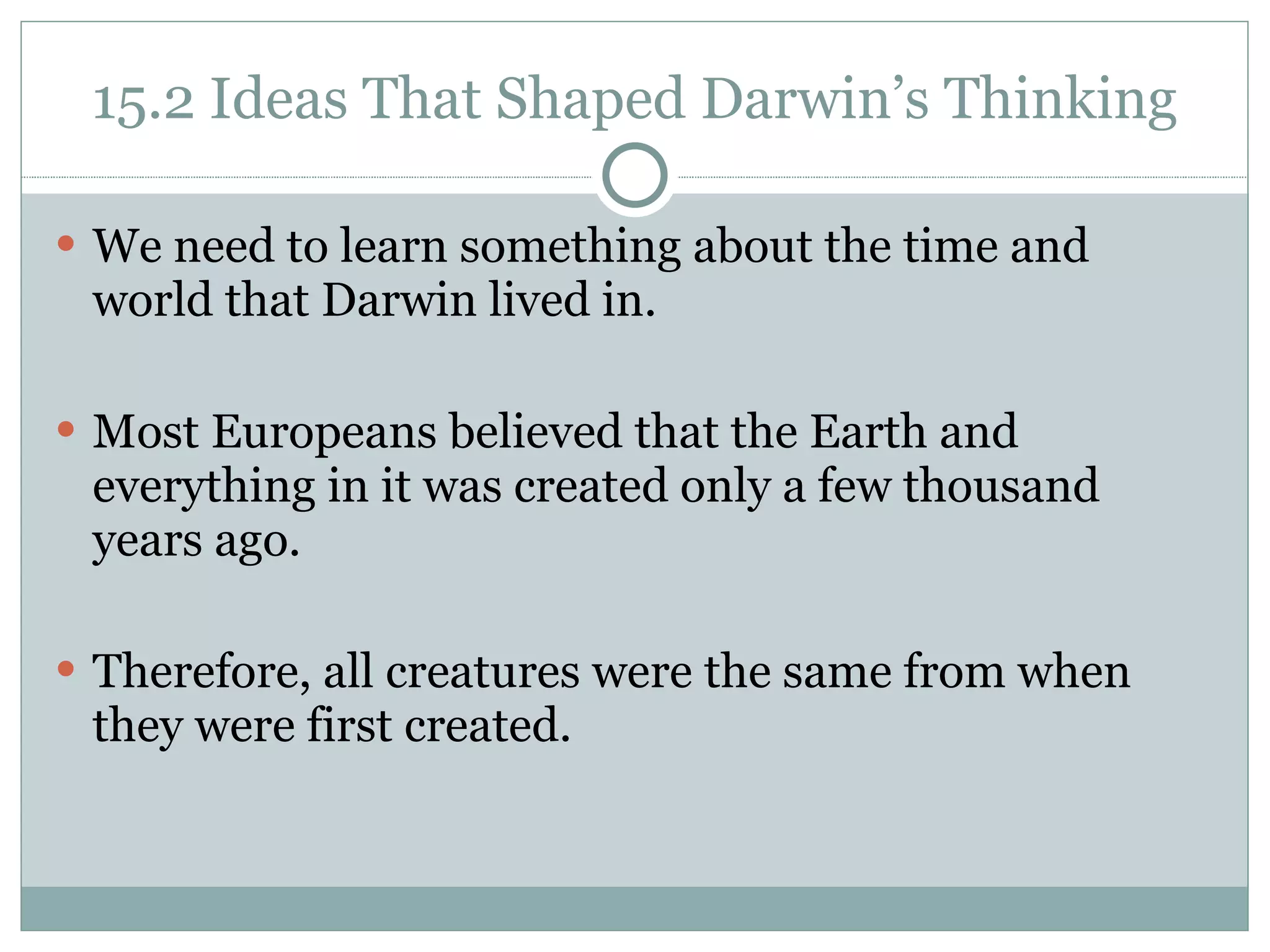 15.2 Ideas That Shaped Darwin’s Thinking We need to learn something about the time and world that Darwin lived in.  Most Europeans believed that the Earth and everything in it was created only a few thousand years ago. Therefore, all creatures were the same from when they were first created.  