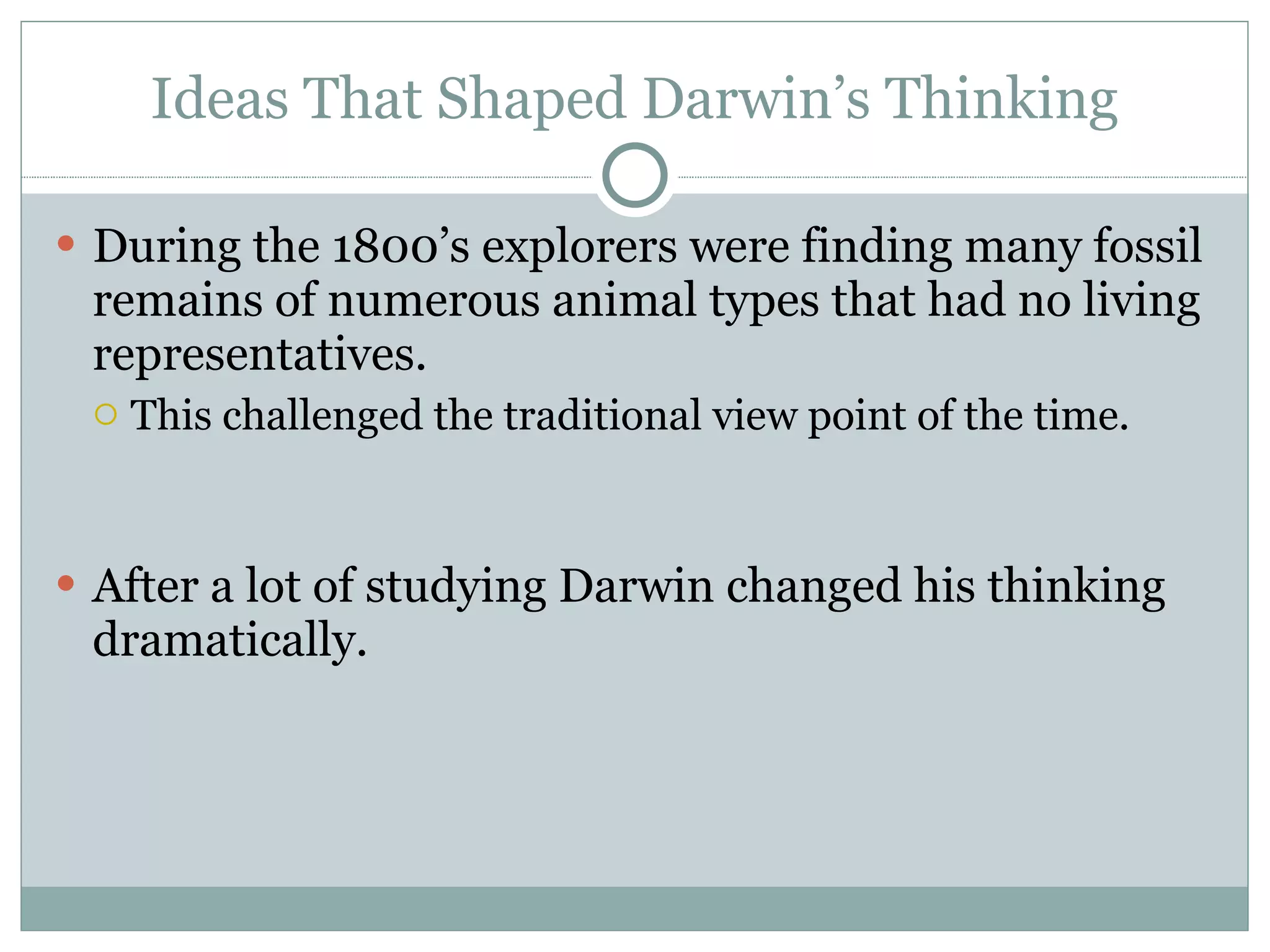 Ideas That Shaped Darwin’s Thinking During the 1800’s explorers were finding many fossil remains of numerous animal types that had no living representatives. This challenged the traditional view point of the time.  After a lot of studying Darwin changed his thinking dramatically.  