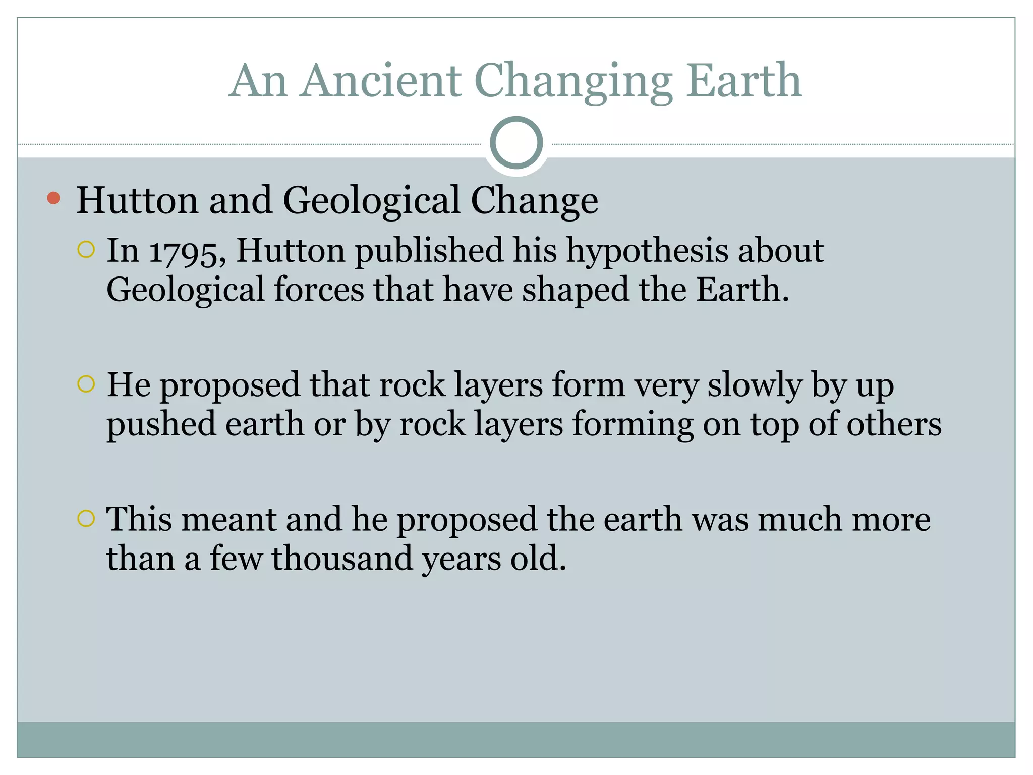 An Ancient Changing Earth Hutton and Geological Change In 1795, Hutton published his hypothesis about Geological forces that have shaped the Earth.  He proposed that rock layers form very slowly by up pushed earth or by rock layers forming on top of others This meant and he proposed the earth was much more than a few thousand years old.  